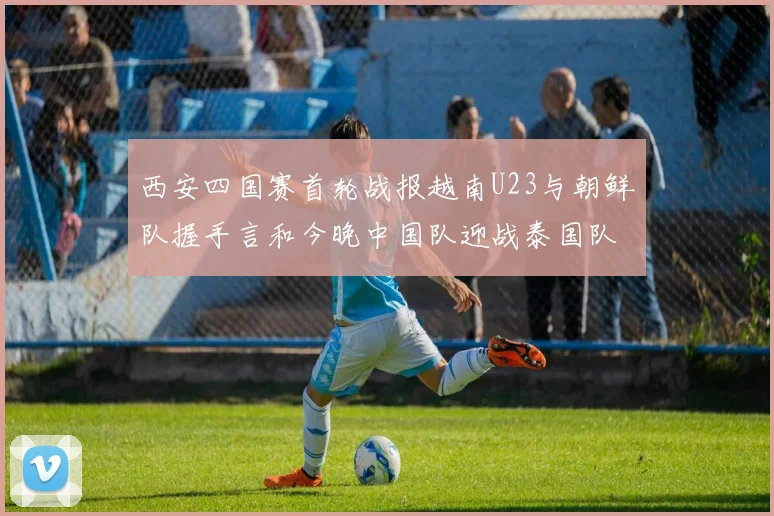 西安四国赛首轮战报越南U23与朝鲜队握手言和今晚中国队迎战泰国队