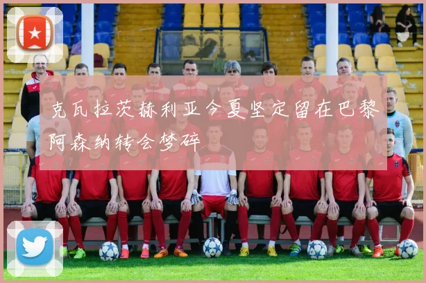 克瓦拉茨赫利亚今夏坚定留在巴黎阿森纳转会梦碎