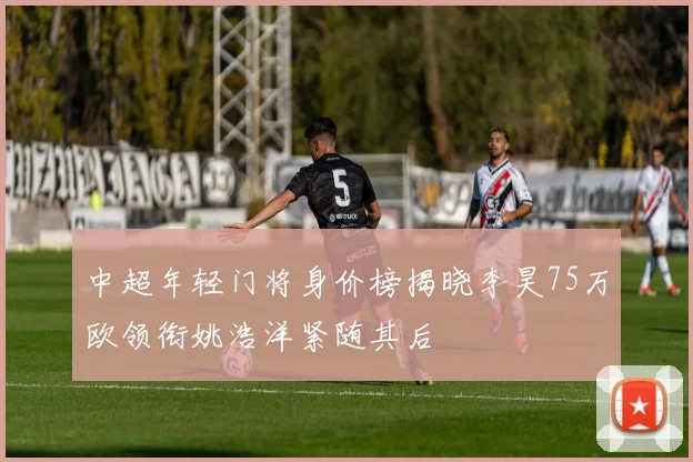 中超年轻门将身价榜揭晓李昊75万欧领衔姚浩洋紧随其后