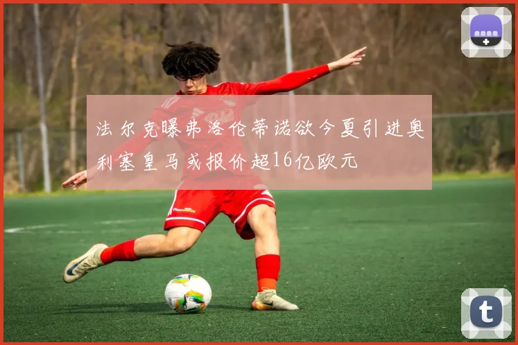 法尔克曝弗洛伦蒂诺欲今夏引进奥利塞皇马或报价超16亿欧元