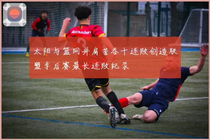 太阳与篮网并肩苦吞十连败创造联盟季后赛最长连败纪录