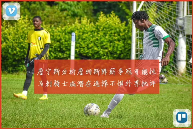 詹宁斯分析詹姆斯降薪争冠可能性马刺骑士成潜在选择不惧外界批评