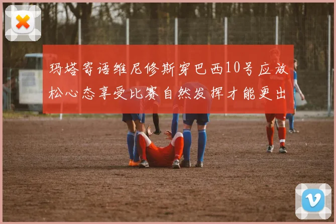 玛塔寄语维尼修斯穿巴西10号应放松心态享受比赛自然发挥才能更出色