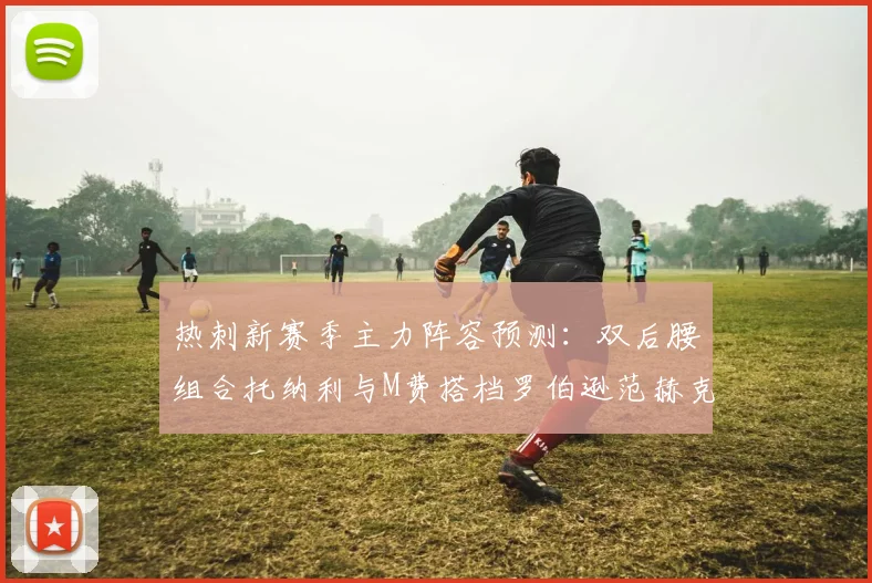 热刺新赛季主力阵容预测：双后腰组合托纳利与M费搭档罗伯逊范赫克加盟