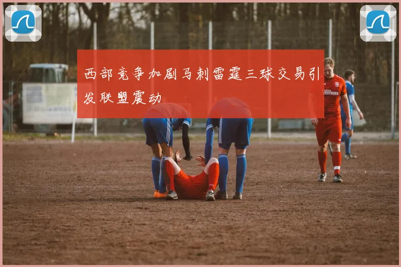 西部竞争加剧马刺雷霆三球交易引发联盟震动