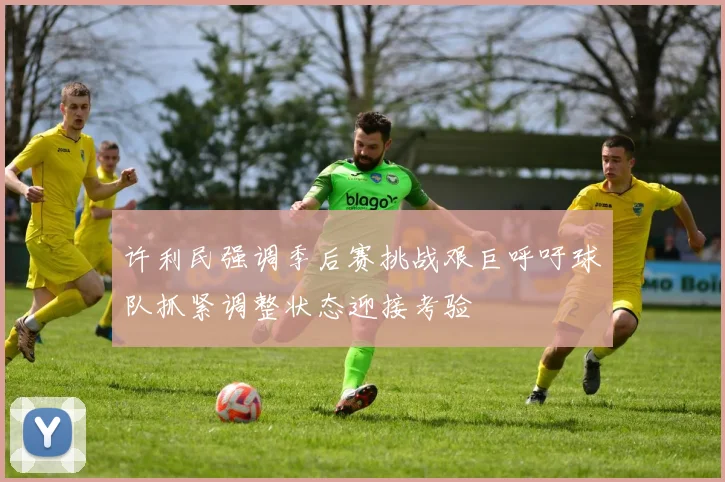 许利民强调季后赛挑战艰巨呼吁球队抓紧调整状态迎接考验
