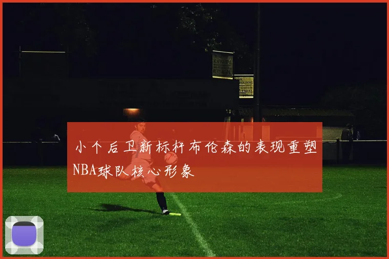 小个后卫新标杆布伦森的表现重塑NBA球队核心形象