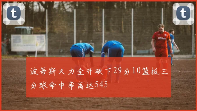 波蒂斯火力全开砍下29分10篮板三分球命中率高达545