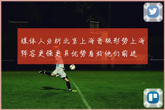 媒体人分析北京上海晋级形势上海阵容更强更具优势看好他们前进