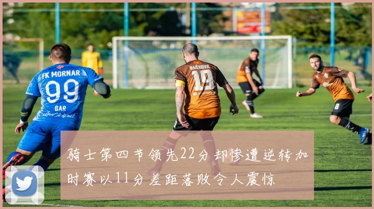 骑士第四节领先22分却惨遭逆转加时赛以11分差距落败令人震惊