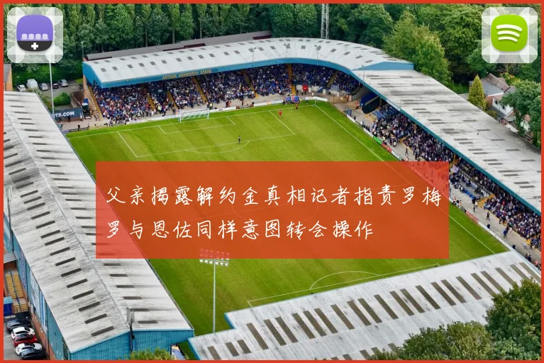 父亲揭露解约金真相记者指责罗梅罗与恩佐同样意图转会操作