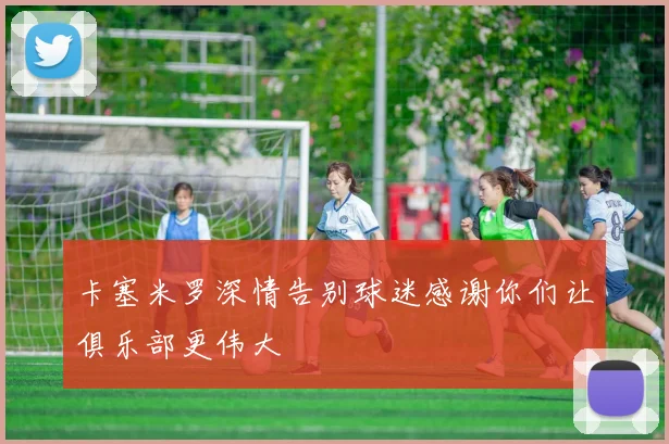 卡塞米罗深情告别球迷感谢你们让俱乐部更伟大