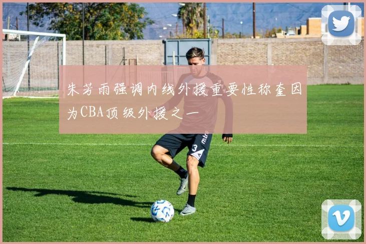 朱芳雨强调内线外援重要性称奎因为CBA顶级外援之一