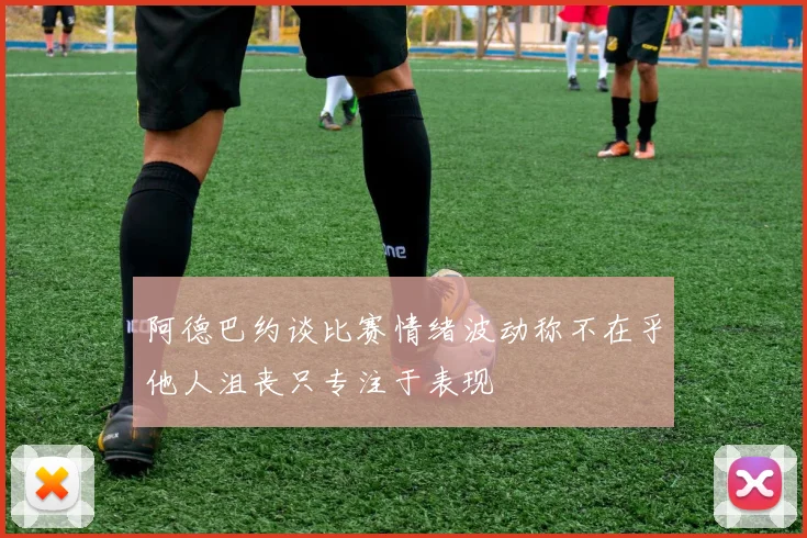 阿德巴约谈比赛情绪波动称不在乎他人沮丧只专注于表现