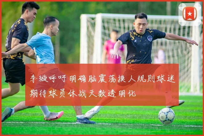 李璇呼吁明确脑震荡换人规则球迷期待球员休战天数透明化