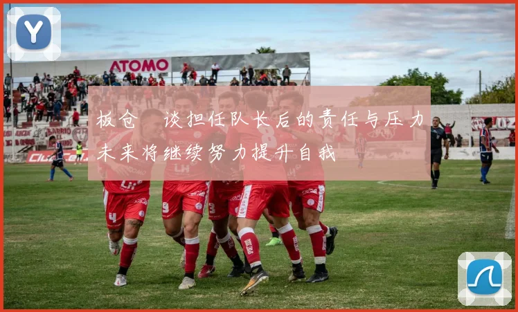 板仓滉谈担任队长后的责任与压力未来将继续努力提升自我