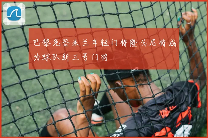 巴黎免签米兰年轻门将隆戈尼将成为球队新三号门将