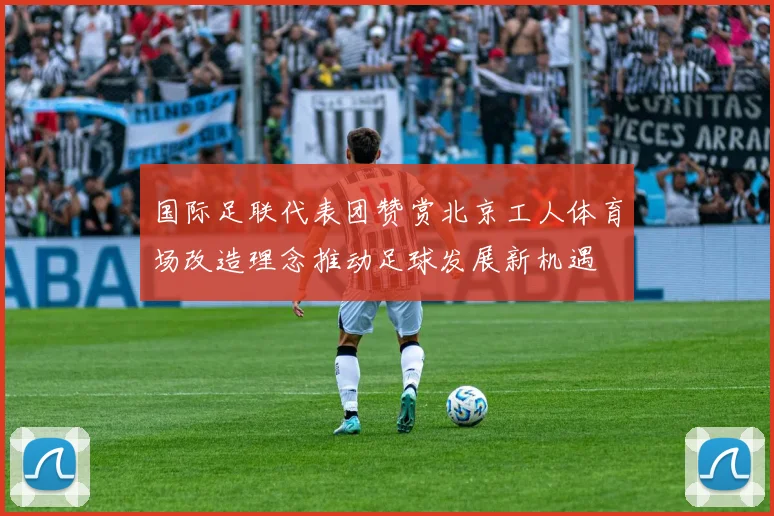 国际足联代表团赞赏北京工人体育场改造理念推动足球发展新机遇
