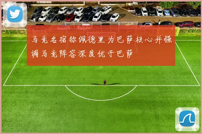 马竞名宿称佩德里为巴萨核心并强调马竞阵容深度优于巴萨