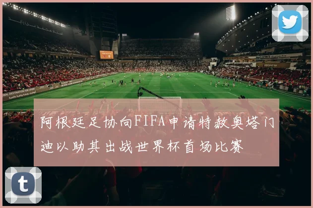 阿根廷足协向FIFA申请特赦奥塔门迪以助其出战世界杯首场比赛