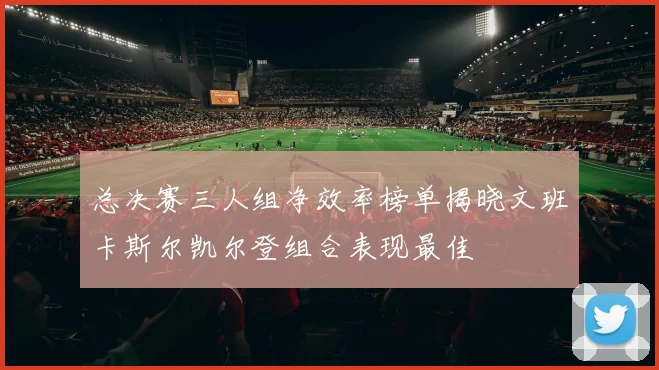 总决赛三人组净效率榜单揭晓文班卡斯尔凯尔登组合表现最佳