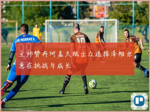 主帅赞冉珂嘉天赋出众选择泽维尔意在挑战与成长
