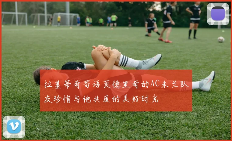 拉基蒂奇寄语莫德里奇的AC米兰队友珍惜与他共度的美好时光