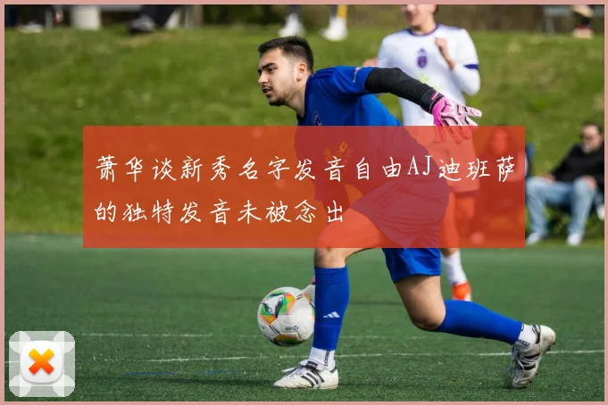 萧华谈新秀名字发音自由AJ迪班萨的独特发音未被念出
